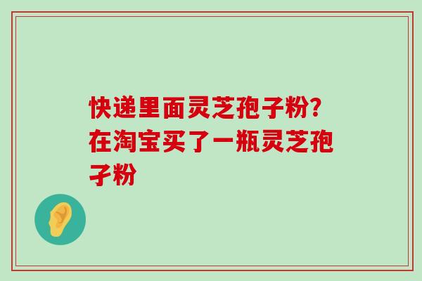 快递里面灵芝孢子粉？在淘宝买了一瓶灵芝孢孑粉