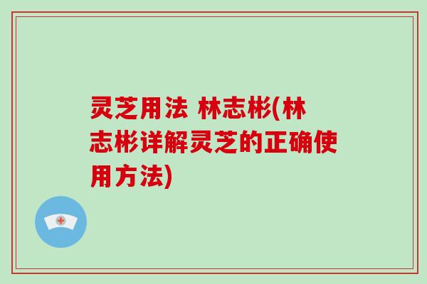 灵芝用法 林志彬(林志彬详解灵芝的正确使用方法)