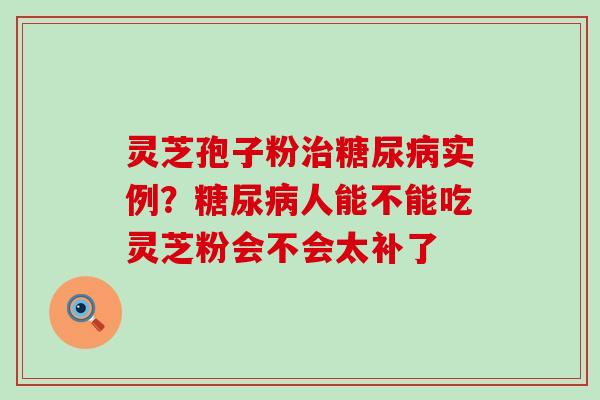 灵芝孢子粉实例？人能不能吃灵芝粉会不会太补了