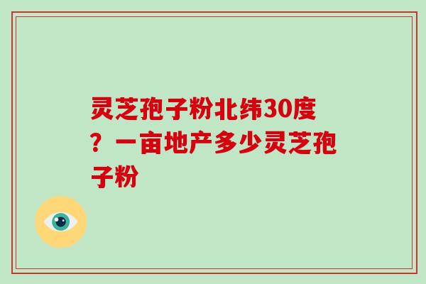 灵芝孢子粉北纬30度？一亩地产多少灵芝孢子粉