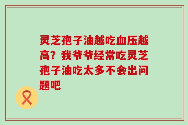 灵芝孢子油越吃越高？我爷爷经常吃灵芝孢子油吃太多不会出问题吧