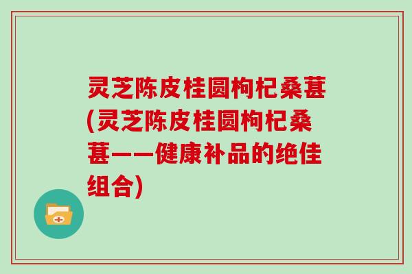 灵芝陈皮桂圆枸杞桑葚(灵芝陈皮桂圆枸杞桑葚——健康补品的绝佳组合)