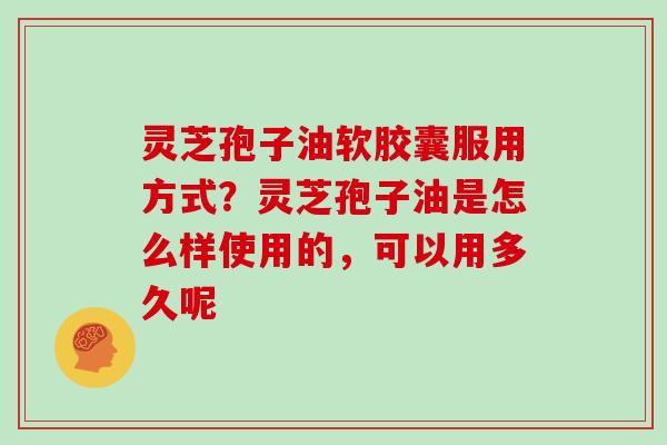 灵芝孢子油软胶囊服用方式？灵芝孢子油是怎么样使用的，可以用多久呢