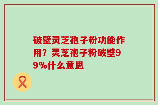 破壁灵芝孢子粉功能作用？灵芝孢子粉破壁99%什么意思