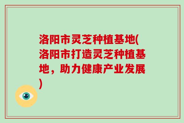 洛阳市灵芝种植基地(洛阳市打造灵芝种植基地，助力健康产业发展)