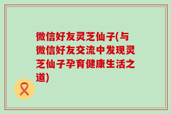 微信好友灵芝仙子(与微信好友交流中发现灵芝仙子孕育健康生活之道)