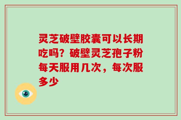 灵芝破壁胶囊可以长期吃吗？破壁灵芝孢子粉每天服用几次，每次服多少