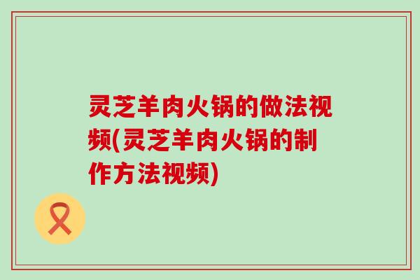 灵芝羊肉火锅的做法视频(灵芝羊肉火锅的制作方法视频)