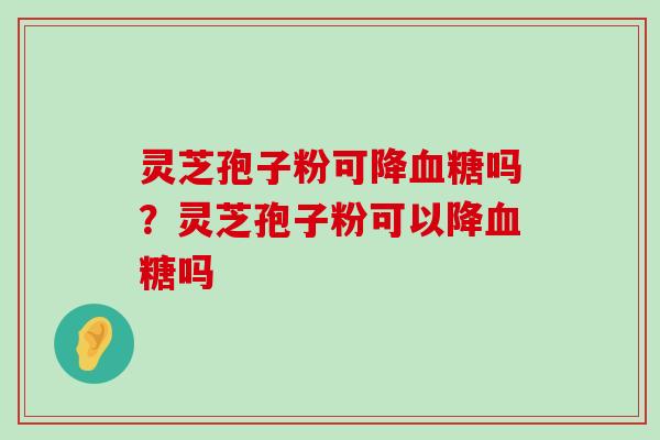 灵芝孢子粉可降吗？灵芝孢子粉可以降吗