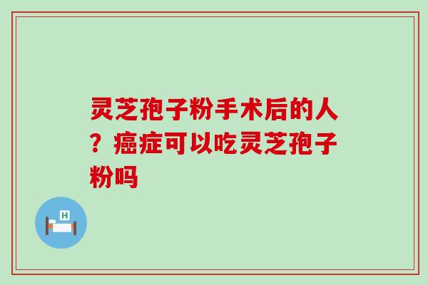 灵芝孢子粉手术后的人？症可以吃灵芝孢子粉吗