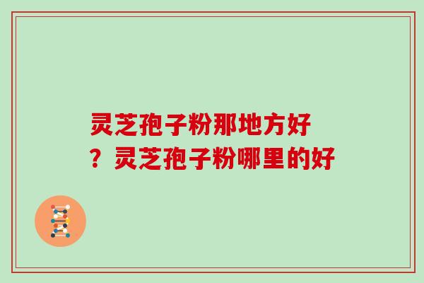 灵芝孢子粉那地方好 ？灵芝孢子粉哪里的好