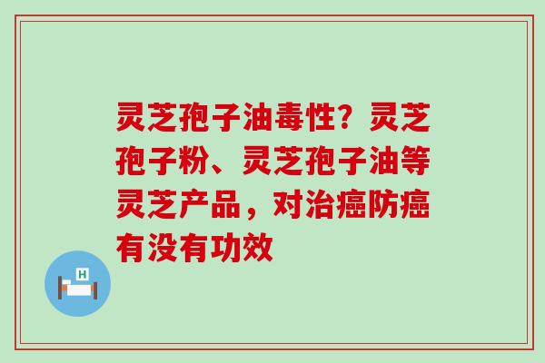 灵芝孢子油毒性？灵芝孢子粉、灵芝孢子油等灵芝产品，对防有没有功效