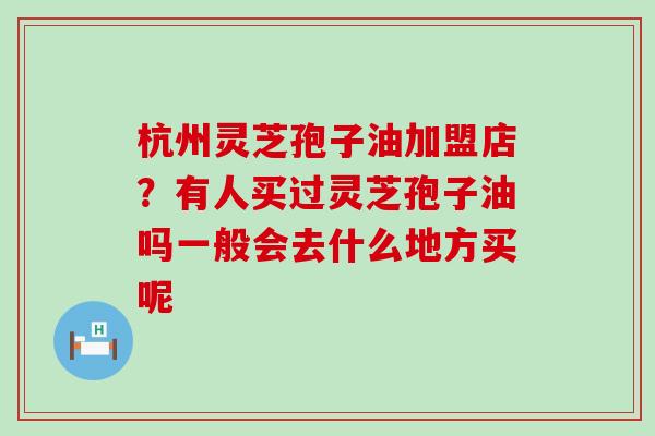 杭州灵芝孢子油加盟店？有人买过灵芝孢子油吗一般会去什么地方买呢