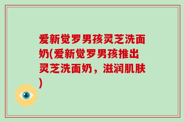 爱新觉罗男孩灵芝洗面奶(爱新觉罗男孩推出灵芝洗面奶，滋润)