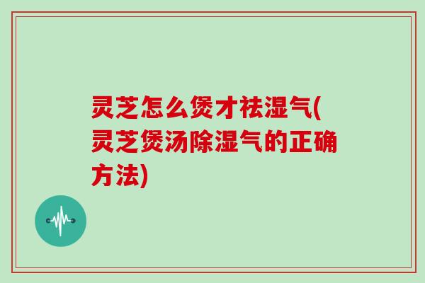 灵芝怎么煲才祛湿气(灵芝煲汤除湿气的正确方法)