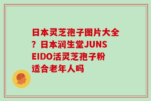 日本灵芝孢子图片大全？日本润生堂JUNSEIDO活灵芝孢子粉适合老年人吗