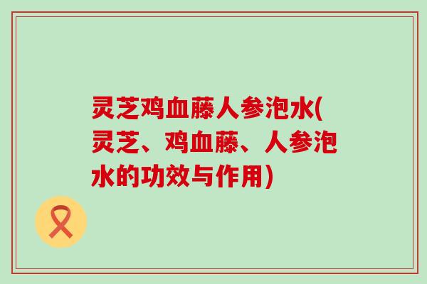 灵芝鸡藤人参泡水(灵芝、鸡藤、人参泡水的功效与作用)