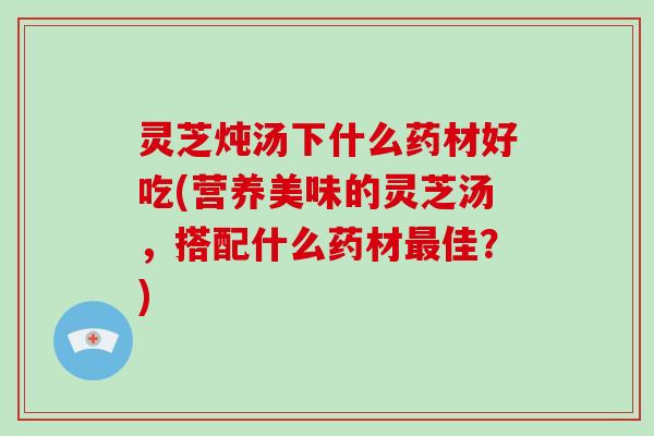 灵芝炖汤下什么药材好吃(营养美味的灵芝汤，搭配什么药材佳？)