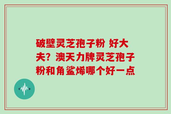 破壁灵芝孢子粉 好大夫？澳天力牌灵芝孢子粉和角鲨烯哪个好一点