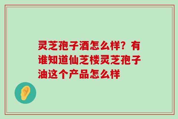 灵芝孢子酒怎么样？有谁知道仙芝楼灵芝孢子油这个产品怎么样