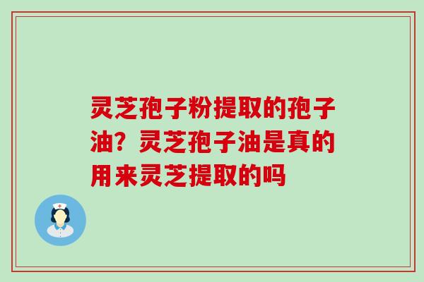 灵芝孢子粉提取的孢子油？灵芝孢子油是真的用来灵芝提取的吗