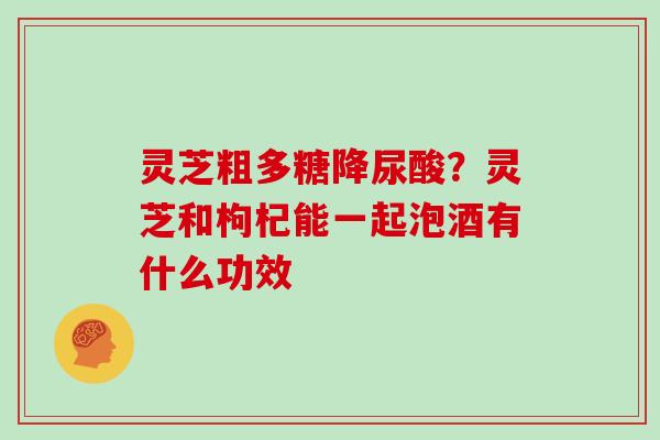 灵芝粗多糖降尿酸？灵芝和枸杞能一起泡酒有什么功效