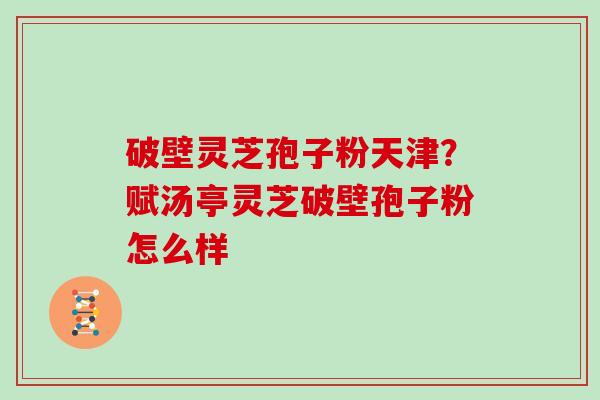 破壁灵芝孢子粉天津？赋汤亭灵芝破壁孢子粉怎么样