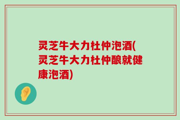 灵芝牛大力杜仲泡酒(灵芝牛大力杜仲酿就健康泡酒)