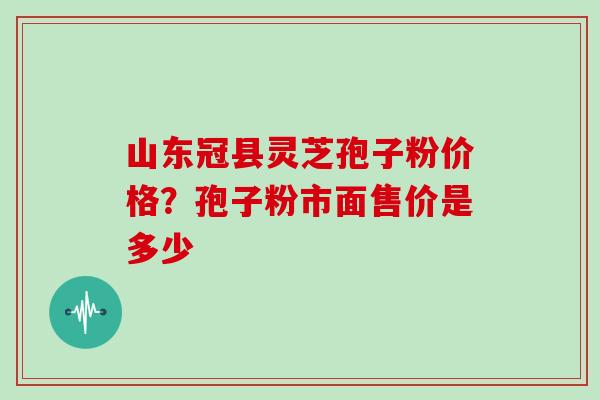 山东冠县灵芝孢子粉价格？孢子粉市面售价是多少