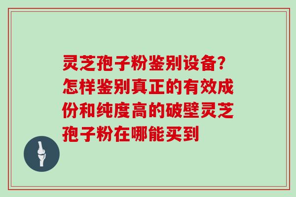 灵芝孢子粉鉴别设备？怎样鉴别真正的有效成份和纯度高的破壁灵芝孢子粉在哪能买到