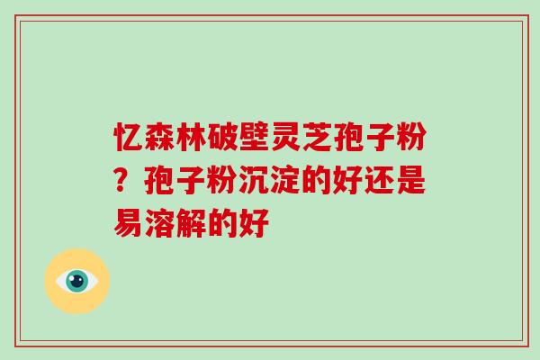 忆森林破壁灵芝孢子粉？孢子粉沉淀的好还是易溶解的好