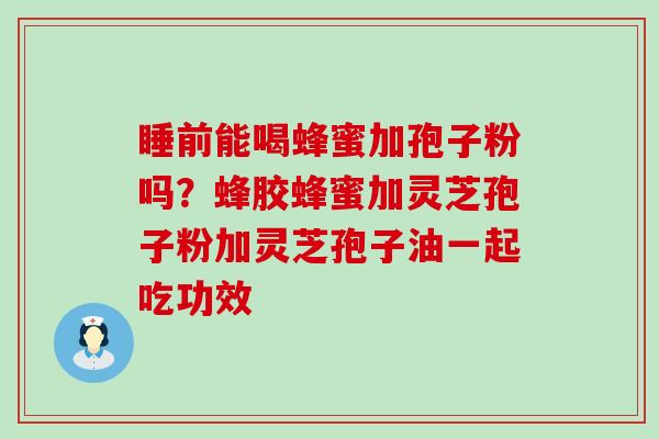 睡前能喝蜂蜜加孢子粉吗？蜂胶蜂蜜加灵芝孢子粉加灵芝孢子油一起吃功效