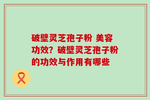 破壁灵芝孢子粉 美容功效？破壁灵芝孢子粉的功效与作用有哪些