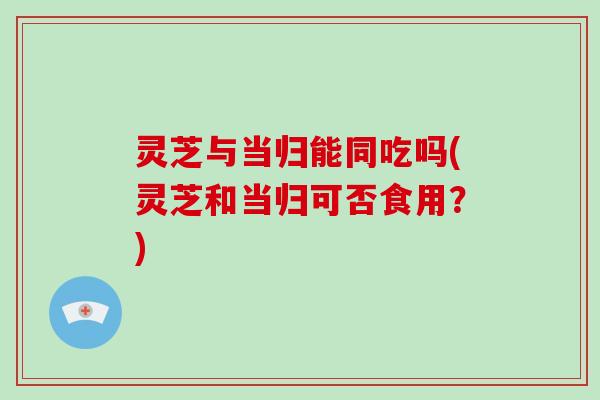 灵芝与当归能同吃吗(灵芝和当归可否食用？)