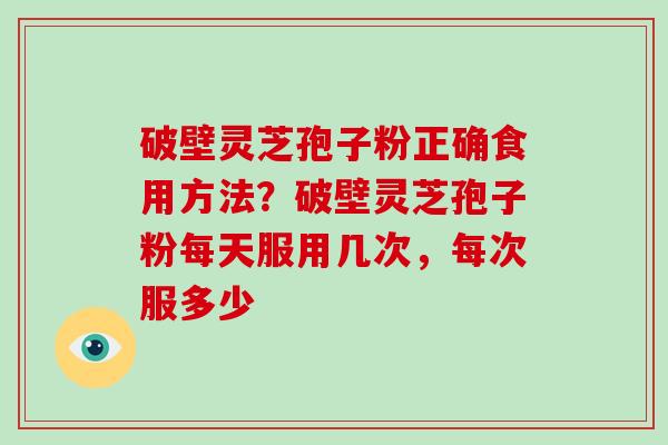 破壁灵芝孢子粉正确食用方法？破壁灵芝孢子粉每天服用几次，每次服多少