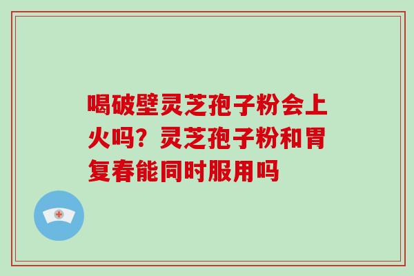 喝破壁灵芝孢子粉会上火吗？灵芝孢子粉和胃复春能同时服用吗