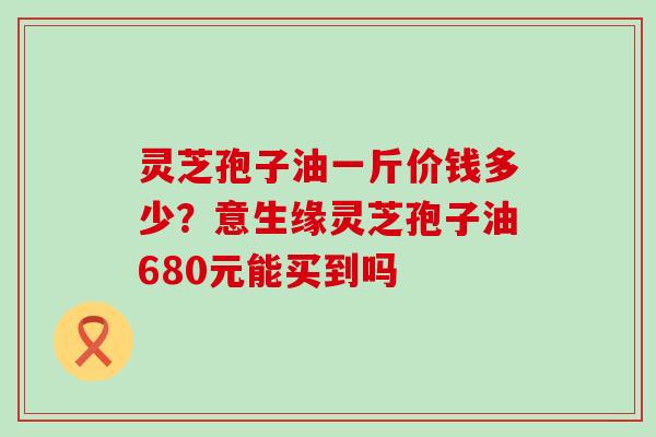 灵芝孢子油一斤价钱多少？意生缘灵芝孢子油680元能买到吗