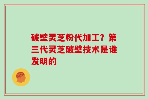 破壁灵芝粉代加工？第三代灵芝破壁技术是谁发明的