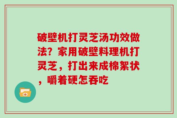 破壁机打灵芝汤功效做法？家用破壁料理机打灵芝，打出来成棉絮状，嚼着硬怎吞吃