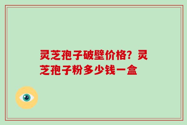 灵芝孢子破壁价格？灵芝孢子粉多少钱一盒