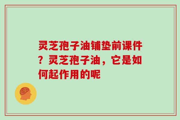 灵芝孢子油铺垫前课件？灵芝孢子油，它是如何起作用的呢