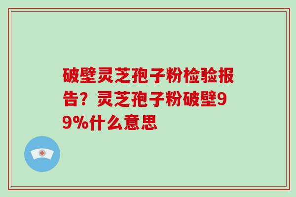 破壁灵芝孢子粉检验报告？灵芝孢子粉破壁99%什么意思