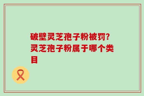 破壁灵芝孢子粉被罚？灵芝孢子粉属于哪个类目