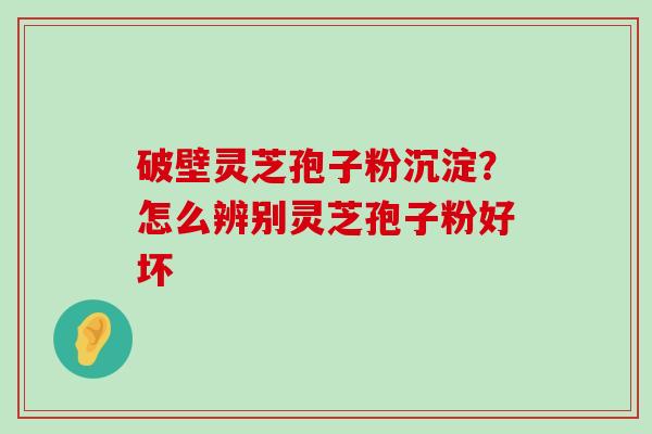 破壁灵芝孢子粉沉淀？怎么辨别灵芝孢子粉好坏