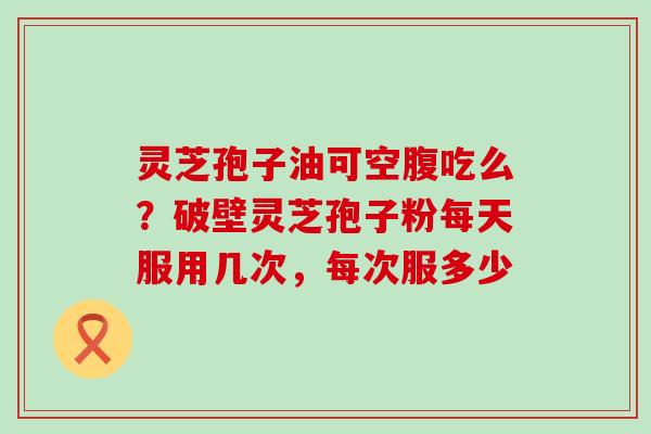 灵芝孢子油可空腹吃么？破壁灵芝孢子粉每天服用几次，每次服多少