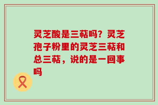 灵芝酸是三萜吗？灵芝孢子粉里的灵芝三萜和总三萜，说的是一回事吗