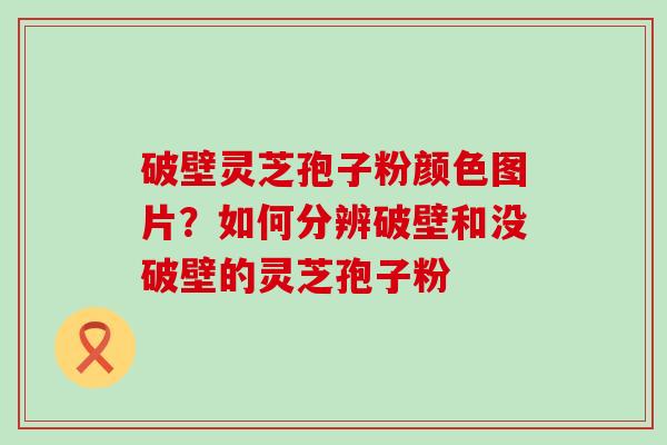 破壁灵芝孢子粉颜色图片？如何分辨破壁和没破壁的灵芝孢子粉