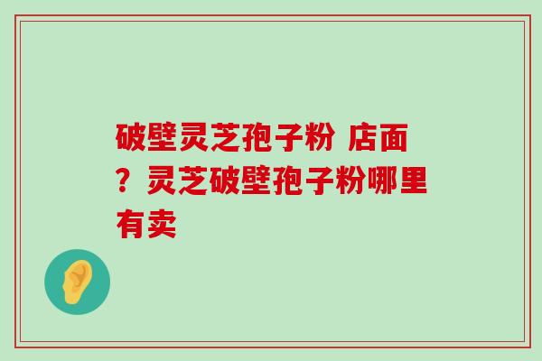 破壁灵芝孢子粉 店面？灵芝破壁孢子粉哪里有卖