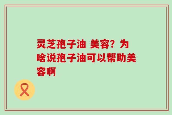 灵芝孢子油 美容？为啥说孢子油可以帮助美容啊