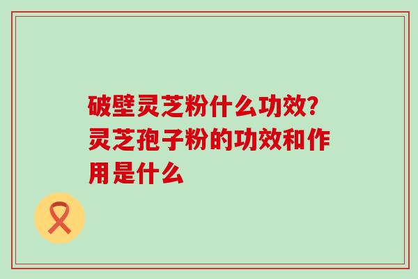 破壁灵芝粉什么功效？灵芝孢子粉的功效和作用是什么